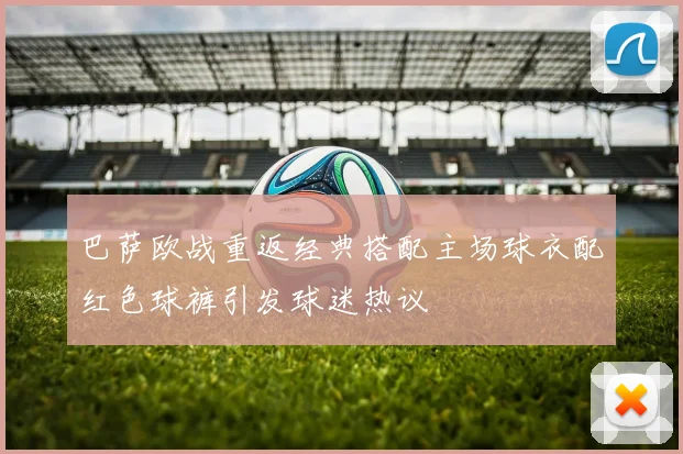 巴萨欧战重返经典搭配主场球衣配红色球裤引发球迷热议