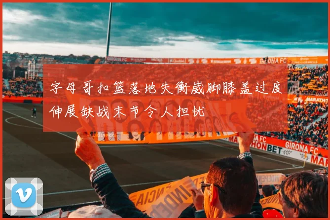 字母哥扣篮落地失衡崴脚膝盖过度伸展缺战末节令人担忧