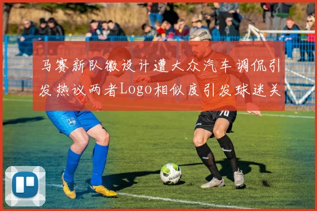 马赛新队徽设计遭大众汽车调侃引发热议两者Logo相似度引发球迷关注