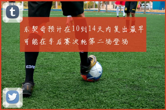 东契奇预计在10到14天内复出最早可能在季后赛次轮第二场登场